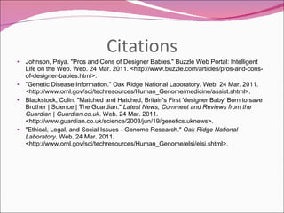 Citations Johnson, Priya. "Pros and Cons of Designer Babies." Buzzle Web Portal: Intelligent Life on the Web. Web. 24 Mar. 2011. <http://www.buzzle.com/articles/pros-and-cons-of-designer-babies.html>. "Genetic Disease Information." Oak Ridge National Laboratory. Web. 24 Mar. 2011. <http://www.ornl.gov/sci/techresources/Human_Genome/medicine/assist.shtml>. Blackstock, Colin. "Matched and Hatched, Britain's First 'designer Baby' Born to save Brother | Science | The Guardian."  Latest News, Comment and Reviews from the Guardian | Guardian.co.uk . Web. 24 Mar. 2011. <http://www.guardian.co.uk/science/2003/jun/19/genetics.uknews>. "Ethical, Legal, and Social Issues --Genome Research."  Oak Ridge National Laboratory . Web. 24 Mar. 2011. <http://www.ornl.gov/sci/techresources/Human_Genome/elsi/elsi.shtml>. 