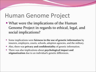 Human Genome Project What were the implications of the Human Genome Project in regards to ethical, legal, and social implications? Some implications were  fairness in the use of genetic information  by insurers, employers, courts, schools, adoption agencies, and the military. Also, there was  privacy and confidentiality  of genetic information.  There was also implications about  psychological impact and stigmatization  due to an individual's genetic differences. 