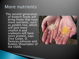 The second generation of biotech foods will bring foods that have more nutrients, such as golden rice, which will give more vitamin A and soybeans will have more protein, says Elise Golan, D. Demcey Johnson and Robbin Shoemaker of the USDA.  More nutrients 