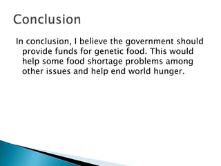 In conclusion, I believe the government should provide funds for genetic food. This would help some food shortage problems among other issues and help end world hunger. Conclusion