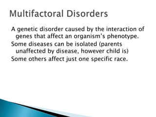 A genetic disorder caused by the interaction of genes that affect an organism’s phenotype. Some diseases can be isolated (parents unaffected by disease, however child is)Some others affect just one specific race. Multifactoral Disorders