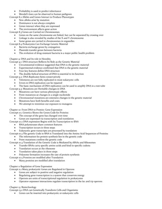  Probability is used to predict inheritance
 Mendel’s laws can be observed in human pedigrees
Concept 8.2 Alleles and Genes Interact to Produce Phenotypes
 New alleles arise by mutation
 Dominance is not always complete
 Genes interact when they are expressed
 The environment affects gene action
Concept 8.3 Genes are Carried on Chromosomes
 Genes on the same chromosome are linked, but can be separated by crossing over
 Linkage is also revealed by studies of the X and Y chromosome
 Some genes are carried in chromosomes in organelles
Concept 8.4 Prokaryotes Can Exchange Genetic Material
 Bacteria exchange genes by conjugation
 Plasmids transfer genes between bacteria
 The evolution of drug-resistant bacteria is a major public health problem
Chapter 9: DNA and Its role in Heredity
Concept 9.1: DNA structure Reflects Its Role as the Genetic Material
 Circumstantial evidence suggested that DNA is the genetic material
 Experimental evidence confirmed that DNA is the genetic material
 Four key features define DNA structure
 The double-helical structure of DNA is essential to its function
Concept 9.2: DNA Replicates Semi conservatively
 Telomeres are not fully replicated in most eukaryotic cells
 Errors in DNA replication can be repaired
 The basic mechanism of DNA replication can be used to amplify DNA in a test tube
Concept 9.3: Mutations are Heritable changes in DNA
 Mutations can have various phenotypic effects
 Point mutations ae changes in a single nucleotide
 Chromosomal mutations are extensive changes in the genetic material
 Mutations have both benefits and costs
 We attempt to minimize our exposure to mutagens
Chapter 10: From DNA to Protein: Gene Expression
Concept 10.1 Genetics Shows the Genes Code for Proteins
 The concept of the gene has changed over time
 Genes are expressed via transcription and translation
Concept 10.2 DNA expression Begins with Its Transcription to RNA
 RNA polymerases share common features
 Transcription occurs in three steps
 Eukaryotic gene transcripts are processed by translation
Concept 10.3 The genetic Code in RNA is Translated into the Amino Acid Sequences of Proteins
 The information for protein synthesis lies in the genetic code
 Point mutations confirm the genetic code
Concept 10.4 Translation of the Genetic Code is Mediated by tRNAs and Ribosomes
 Transfer RNAs carry specific amino acids and bind to specific codons
 Translation occurs at the ribosome
 Translation takes place in three steps
 Polysome formation increases the rate of protein synthesis
Concept 10.5 Proteins are modified after Translation
 Many proteins are modified after translation
Chapter 11 Regulation of Gene Expression
Concept 11.1 Many prokaryotic Genes are Regulated in Operons
 Genes are subject to positive and negative regulation
 Regulating gene transcription is a system that conserves energy
 Operons are units of transcriptional regulation in prokaryotes
 Operator-repressor interactions regulate transcription in the lac and trp operons
Chapter 13: Biotechnology
Concept 13.2 DNA can Genetically Transform Cells and Organisms
 Genes can be inserted into prokaryotic or eukaryotic cells
 