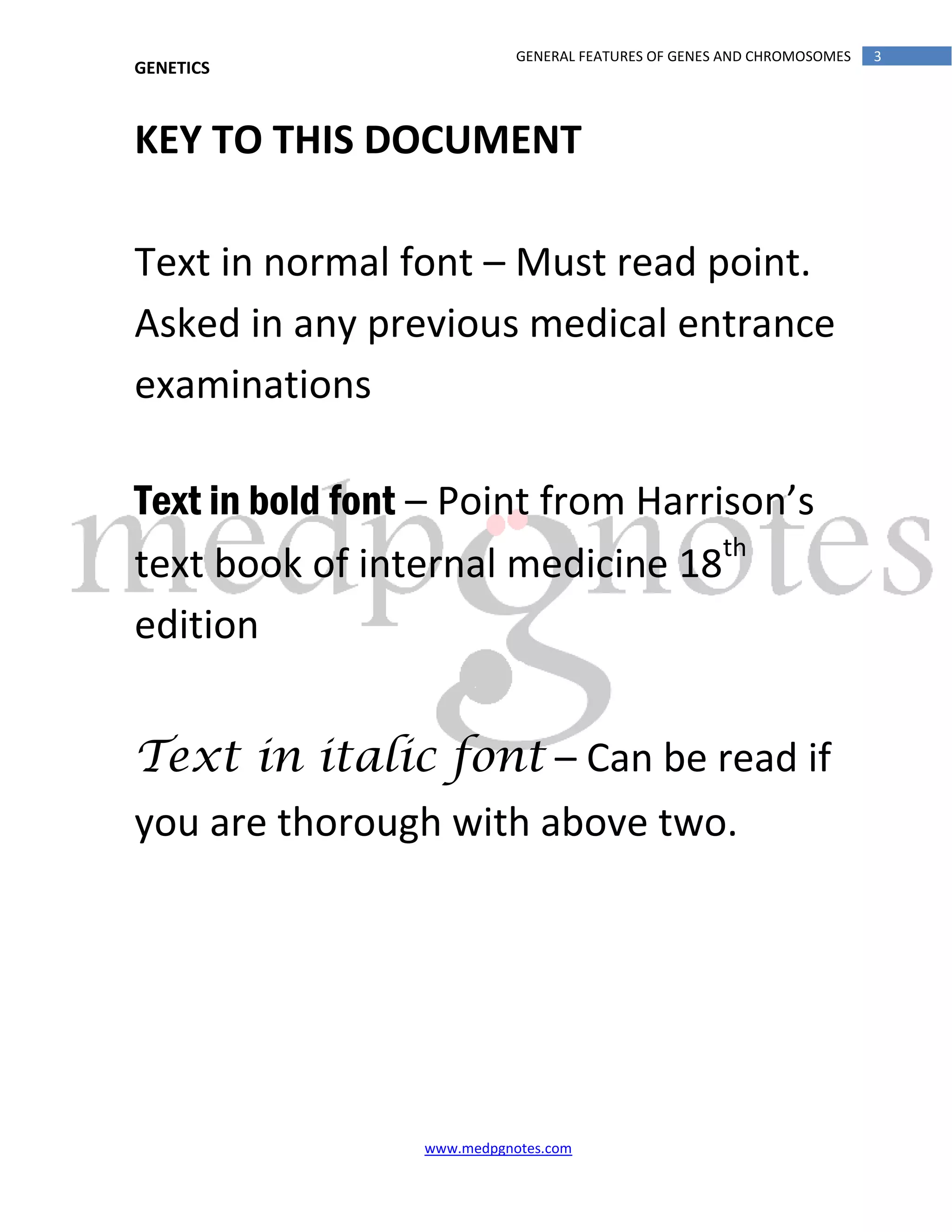 GENETICS
www.medpgnotes.com
3GENERAL FEATURES OF GENES AND CHROMOSOMES
KEY TO THIS DOCUMENT
Text in normal font – Must read point.
Asked in any previous medical entrance
examinations
Text in bold font – Point from Harrison’s
text book of internal medicine 18th
edition
Text in italic font – Can be read if
you are thorough with above two.
 