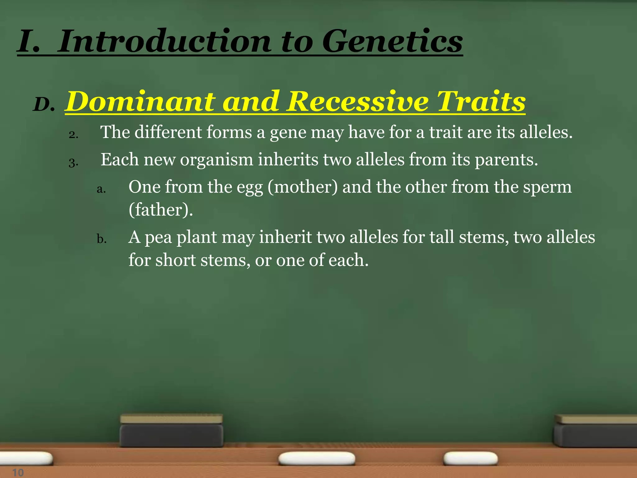 D. Dominant and Recessive Traits
2. The different forms a gene may have for a trait are its alleles.
3. Each new organism inherits two alleles from its parents.
a. One from the egg (mother) and the other from the sperm
(father).
b. A pea plant may inherit two alleles for tall stems, two alleles
for short stems, or one of each.
I. Introduction to Genetics
10
 