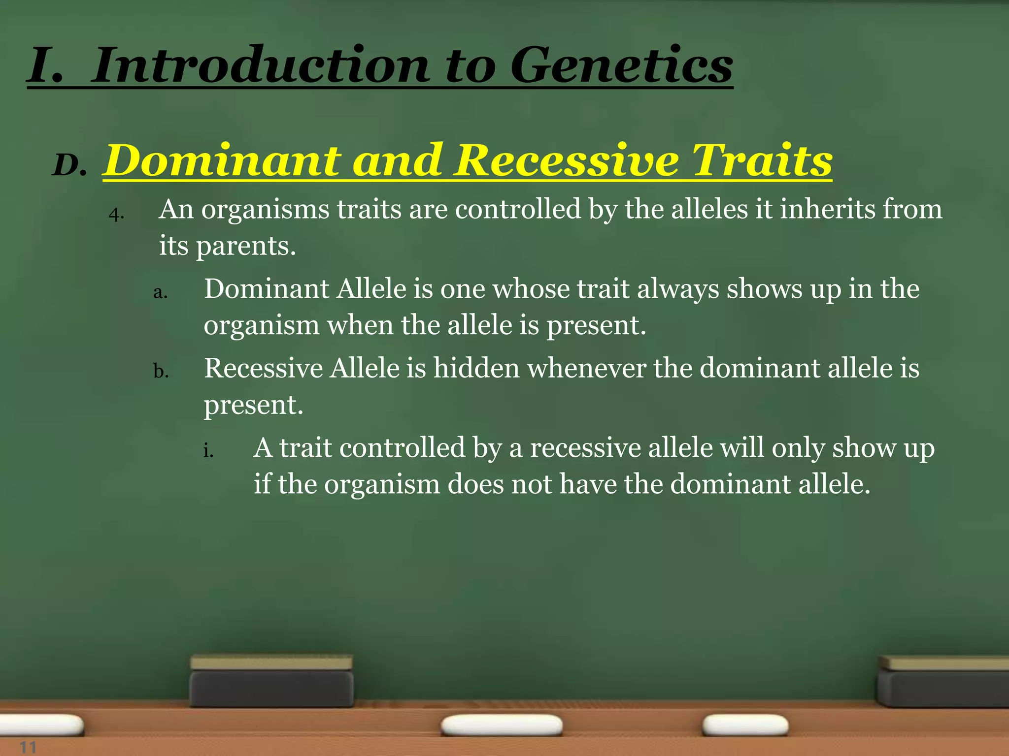 D. Dominant and Recessive Traits
4. An organisms traits are controlled by the alleles it inherits from
its parents.
a. Dominant Allele is one whose trait always shows up in the
organism when the allele is present.
b. Recessive Allele is hidden whenever the dominant allele is
present.
i. A trait controlled by a recessive allele will only show up
if the organism does not have the dominant allele.
I. Introduction to Genetics
11
 