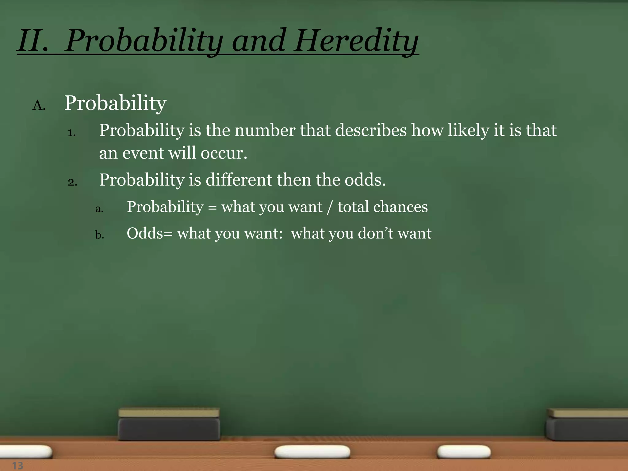 A. Probability
1. Probability is the number that describes how likely it is that
an event will occur.
2. Probability is different then the odds.
a. Probability = what you want / total chances
b. Odds= what you want: what you don’t want
II. Probability and Heredity
13
 