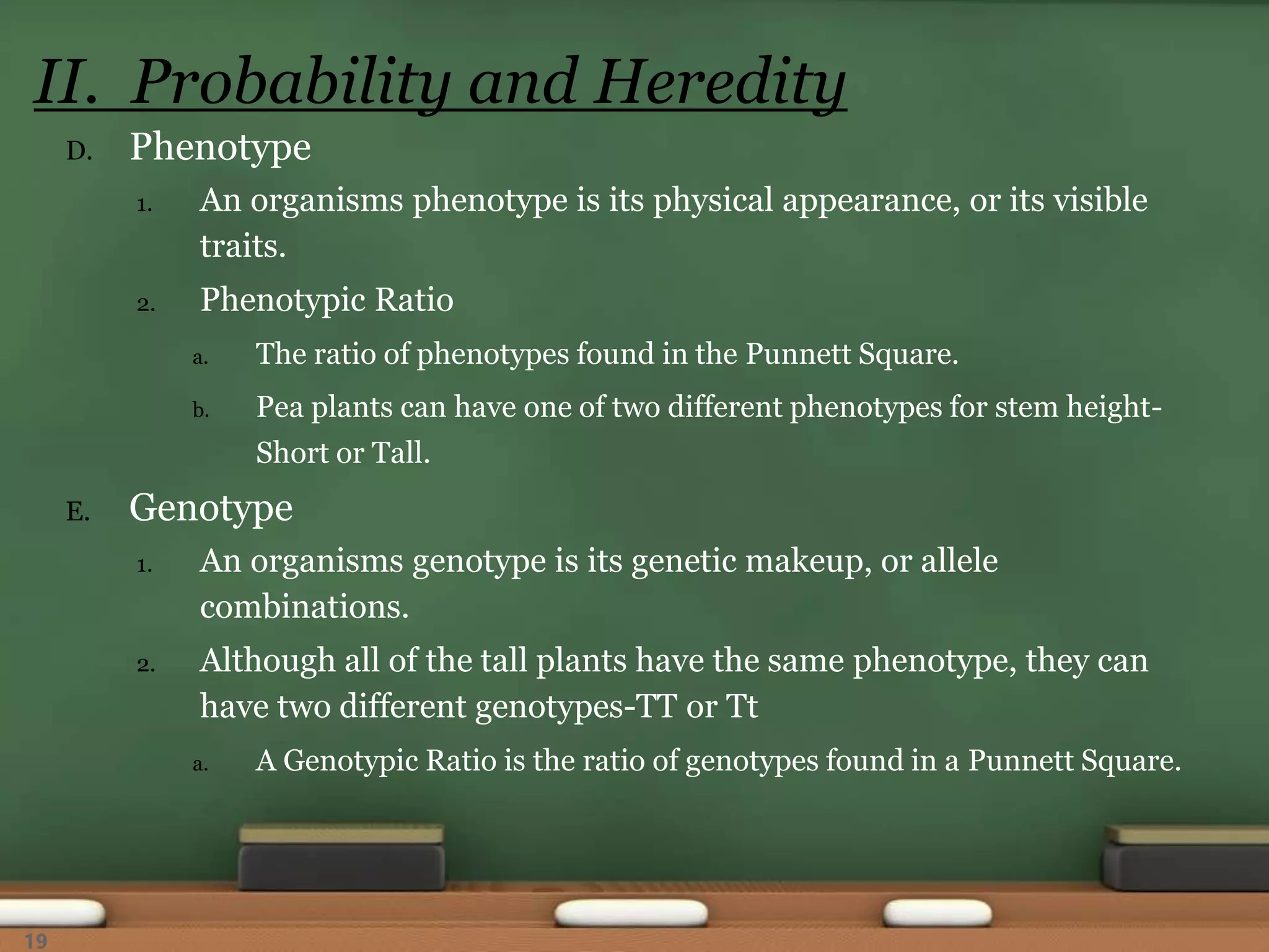 D. Phenotype
1. An organisms phenotype is its physical appearance, or its visible
traits.
2. Phenotypic Ratio
a. The ratio of phenotypes found in the Punnett Square.
b. Pea plants can have one of two different phenotypes for stem height-
Short or Tall.
E. Genotype
1. An organisms genotype is its genetic makeup, or allele
combinations.
2. Although all of the tall plants have the same phenotype, they can
have two different genotypes-TT or Tt
a. A Genotypic Ratio is the ratio of genotypes found in a Punnett Square.
II. Probability and Heredity
19
 