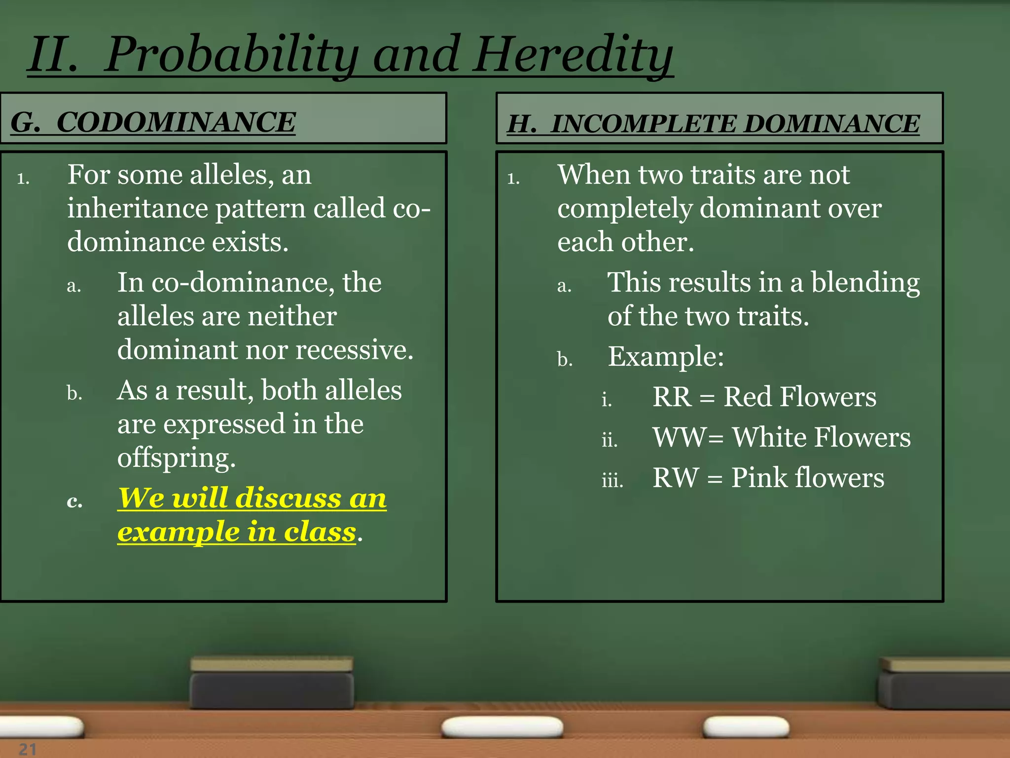 G. CODOMINANCE
1. For some alleles, an
inheritance pattern called co-
dominance exists.
a. In co-dominance, the
alleles are neither
dominant nor recessive.
b. As a result, both alleles
are expressed in the
offspring.
c. We will discuss an
example in class.
1. When two traits are not
completely dominant over
each other.
a. This results in a blending
of the two traits.
b. Example:
i. RR = Red Flowers
ii. WW= White Flowers
iii. RW = Pink flowers
H. INCOMPLETE DOMINANCE
II. Probability and Heredity
21
 