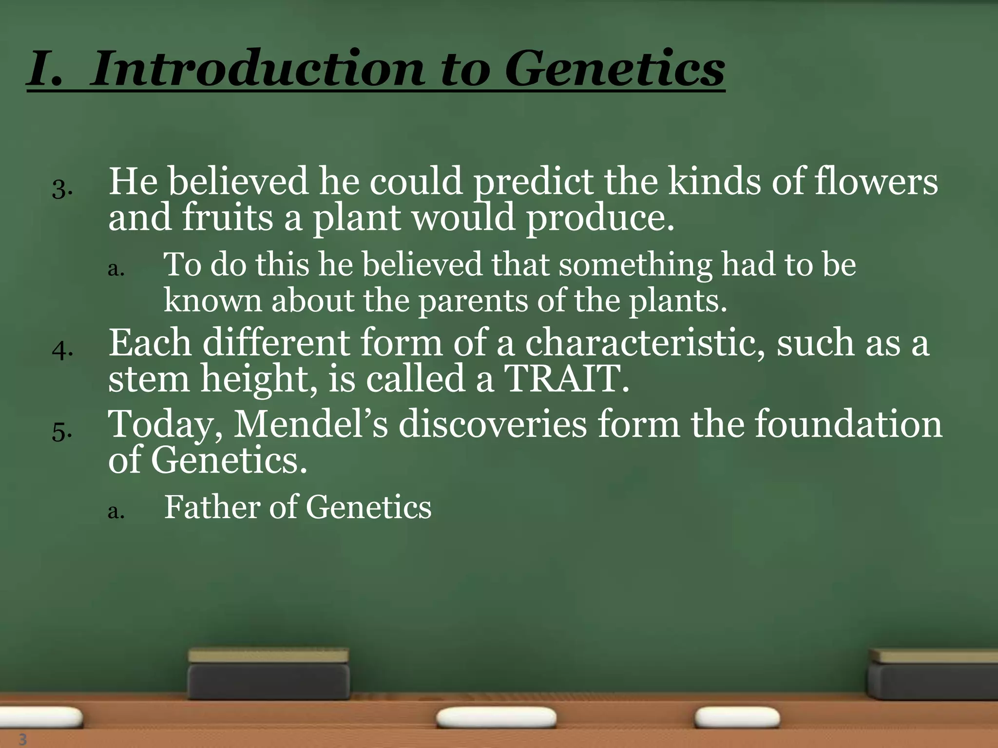 3. He believed he could predict the kinds of flowers
and fruits a plant would produce.
a. To do this he believed that something had to be
known about the parents of the plants.
4. Each different form of a characteristic, such as a
stem height, is called a TRAIT.
5. Today, Mendel’s discoveries form the foundation
of Genetics.
a. Father of Genetics
I. Introduction to Genetics
3
 