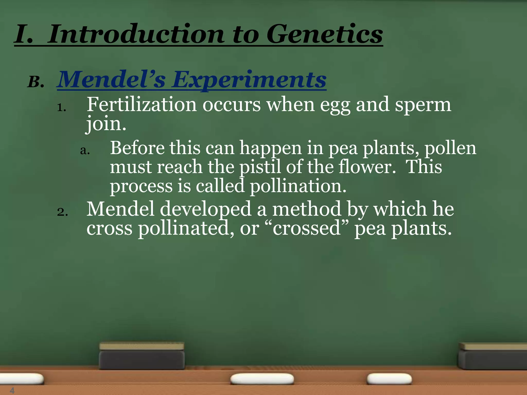 B. Mendel’s Experiments
1. Fertilization occurs when egg and sperm
join.
a. Before this can happen in pea plants, pollen
must reach the pistil of the flower. This
process is called pollination.
2. Mendel developed a method by which he
cross pollinated, or “crossed” pea plants.
I. Introduction to Genetics
4
 