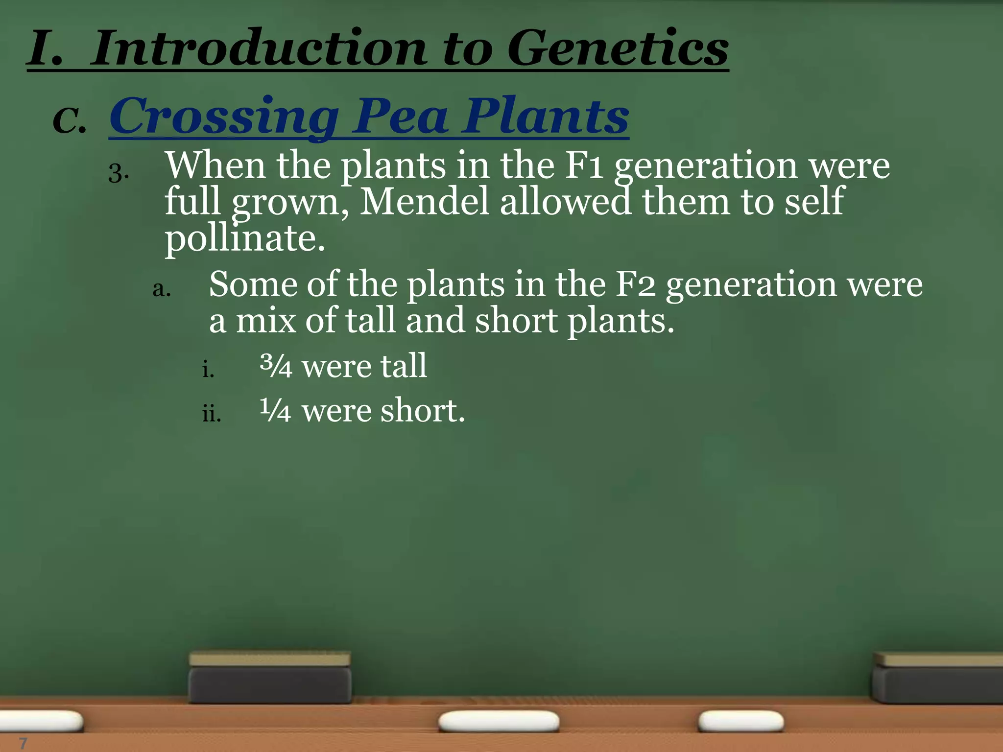 C. Crossing Pea Plants
3. When the plants in the F1 generation were
full grown, Mendel allowed them to self
pollinate.
a. Some of the plants in the F2 generation were
a mix of tall and short plants.
i. ¾ were tall
ii. ¼ were short.
I. Introduction to Genetics
7
 