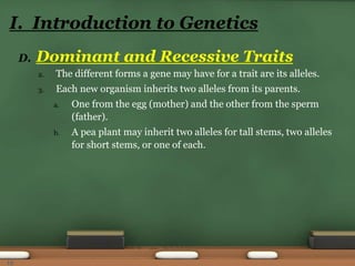 D. Dominant and Recessive Traits
2. The different forms a gene may have for a trait are its alleles.
3. Each new organism inherits two alleles from its parents.
a. One from the egg (mother) and the other from the sperm
(father).
b. A pea plant may inherit two alleles for tall stems, two alleles
for short stems, or one of each.
I. Introduction to Genetics
10
 