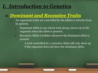 D. Dominant and Recessive Traits
4. An organisms traits are controlled by the alleles it inherits from
its parents.
a. Dominant Allele is one whose trait always shows up in the
organism when the allele is present.
b. Recessive Allele is hidden whenever the dominant allele is
present.
i. A trait controlled by a recessive allele will only show up
if the organism does not have the dominant allele.
I. Introduction to Genetics
11
 