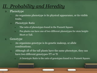D. Phenotype
1. An organisms phenotype is its physical appearance, or its visible
traits.
2. Phenotypic Ratio
a. The ratio of phenotypes found in the Punnett Square.
b. Pea plants can have one of two different phenotypes for stem height-
Short or Tall.
E. Genotype
1. An organisms genotype is its genetic makeup, or allele
combinations.
2. Although all of the tall plants have the same phenotype, they can
have two different genotypes-TT or Tt
a. A Genotypic Ratio is the ratio of genotypes found in a Punnett Square.
II. Probability and Heredity
19
 