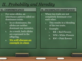 G. CODOMINANCE
1. For some alleles, an
inheritance pattern called co-
dominance exists.
a. In co-dominance, the
alleles are neither
dominant nor recessive.
b. As a result, both alleles
are expressed in the
offspring.
c. We will discuss an
example in class.
1. When two traits are not
completely dominant over
each other.
a. This results in a blending
of the two traits.
b. Example:
i. RR = Red Flowers
ii. WW= White Flowers
iii. RW = Pink flowers
H. INCOMPLETE DOMINANCE
II. Probability and Heredity
21
 