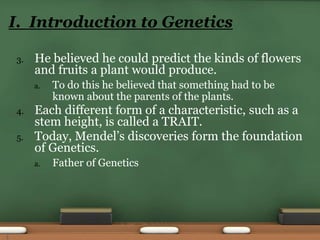 3. He believed he could predict the kinds of flowers
and fruits a plant would produce.
a. To do this he believed that something had to be
known about the parents of the plants.
4. Each different form of a characteristic, such as a
stem height, is called a TRAIT.
5. Today, Mendel’s discoveries form the foundation
of Genetics.
a. Father of Genetics
I. Introduction to Genetics
3
 