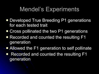 Mendel’s Experiments Developed True Breeding P1 generations for each tested trait Cross pollinated the two P1 generations Recorded and counted the resulting F1 generation Allowed the F1 generation to self pollinate Recorded and counted the resulting F1 generation 
