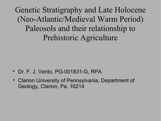 Genetic Stratigraphy and Late Holocene
(Neo-Atlantic/Medieval Warm Period)
  Paleosols and their relationship to
        Prehistoric Agriculture



    Dr. F. J. Vento, PG-001831-G, RPA

    Clarion University of Pennsylvania, Department of
    Geology, Clarion, Pa. 16214
 