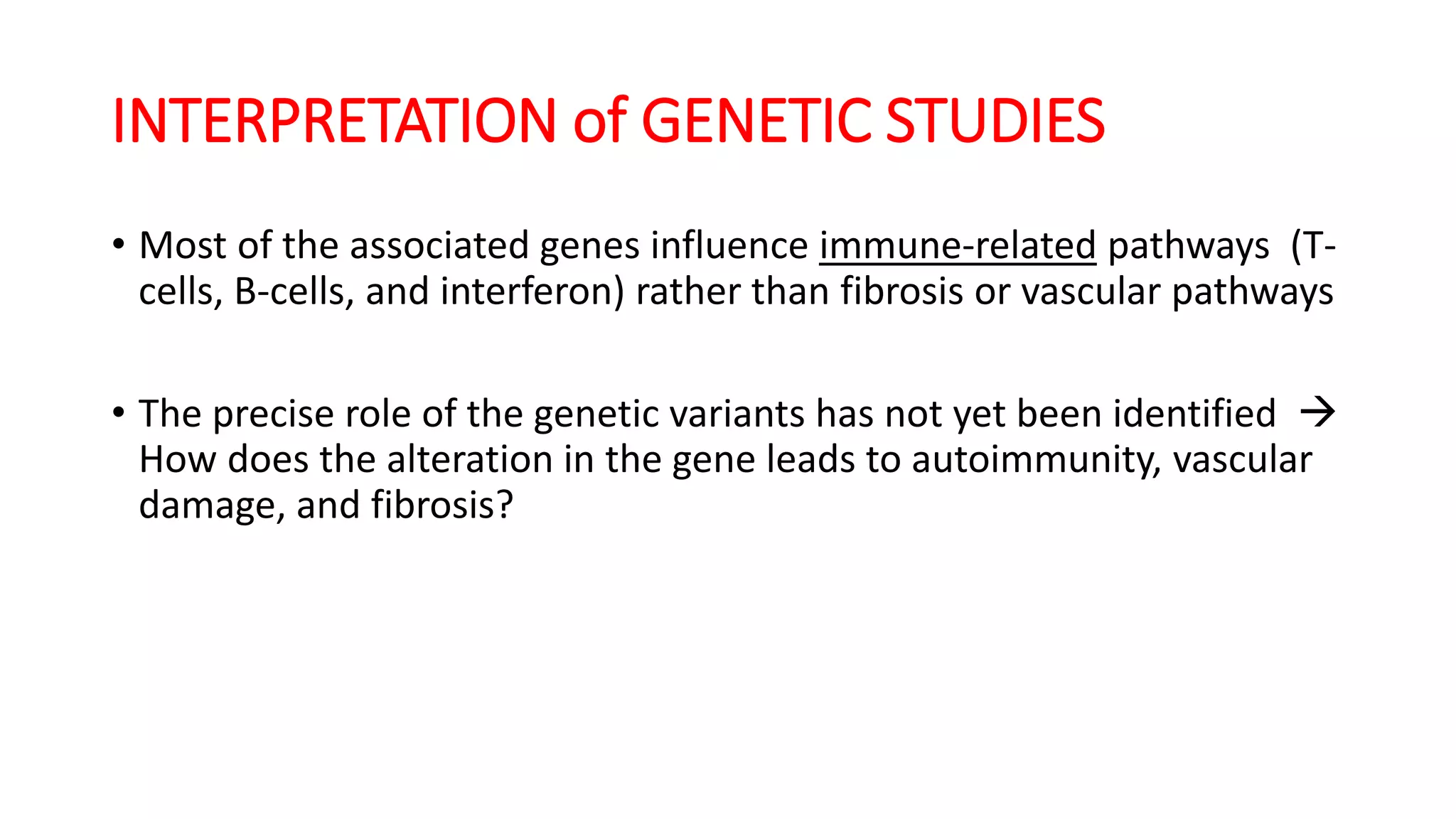 INTERPRETATION of GENETIC STUDIES
• Most of the associated genes influence immune-related pathways (T-
cells, B-cells, and interferon) rather than fibrosis or vascular pathways
• The precise role of the genetic variants has not yet been identified 
How does the alteration in the gene leads to autoimmunity, vascular
damage, and fibrosis?
 