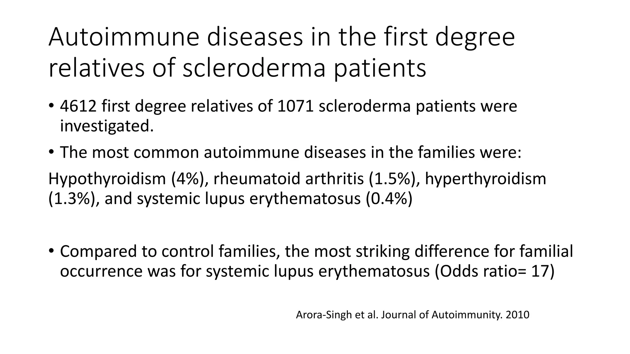 Autoimmune diseases in the first degree
relatives of scleroderma patients
• 4612 first degree relatives of 1071 scleroderma patients were
investigated.
• The most common autoimmune diseases in the families were:
Hypothyroidism (4%), rheumatoid arthritis (1.5%), hyperthyroidism
(1.3%), and systemic lupus erythematosus (0.4%)
• Compared to control families, the most striking difference for familial
occurrence was for systemic lupus erythematosus (Odds ratio= 17)
Arora-Singh et al. Journal of Autoimmunity. 2010
 