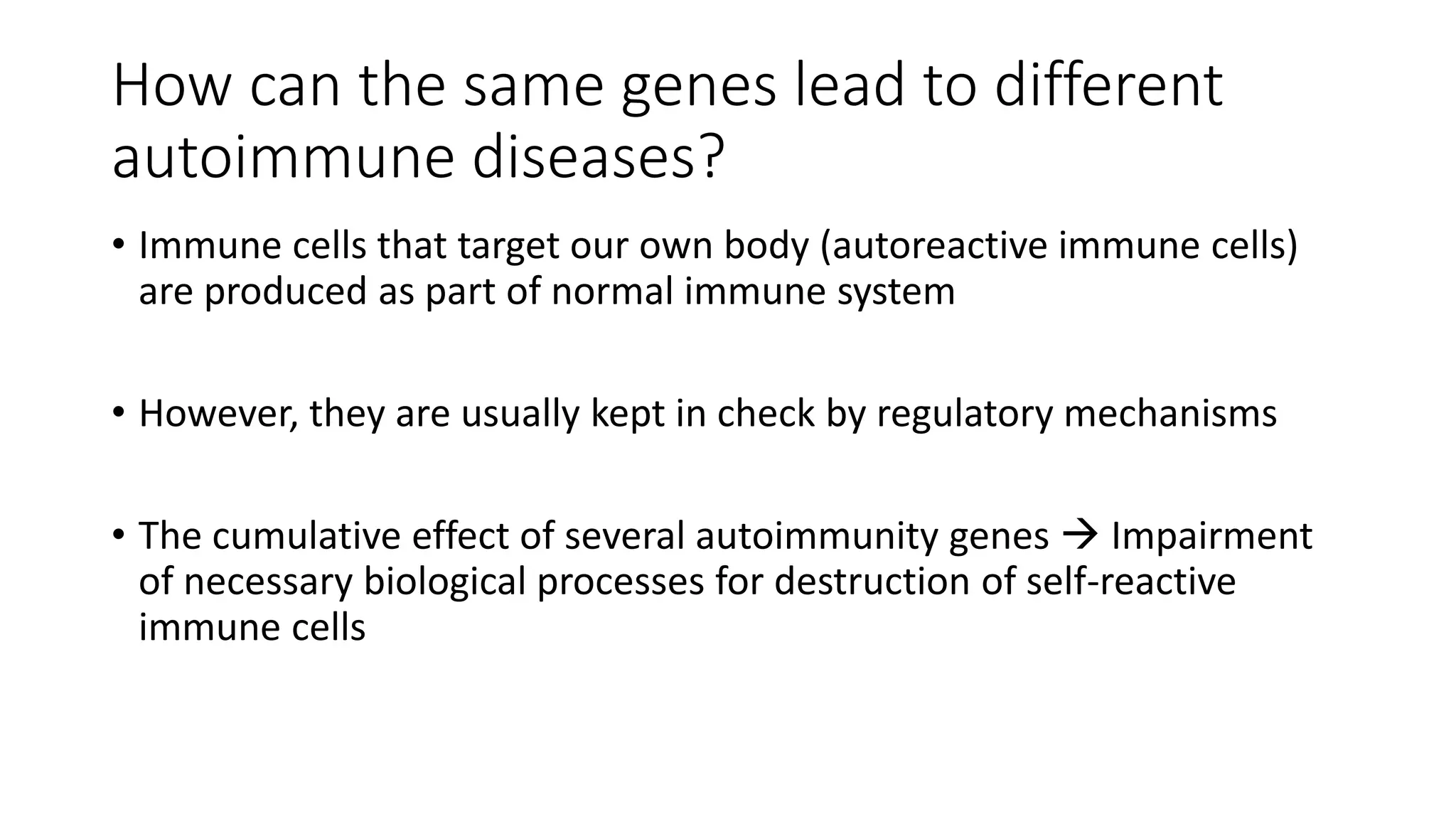 How can the same genes lead to different
autoimmune diseases?
• Immune cells that target our own body (autoreactive immune cells)
are produced as part of normal immune system
• However, they are usually kept in check by regulatory mechanisms
• The cumulative effect of several autoimmunity genes  Impairment
of necessary biological processes for destruction of self-reactive
immune cells
 