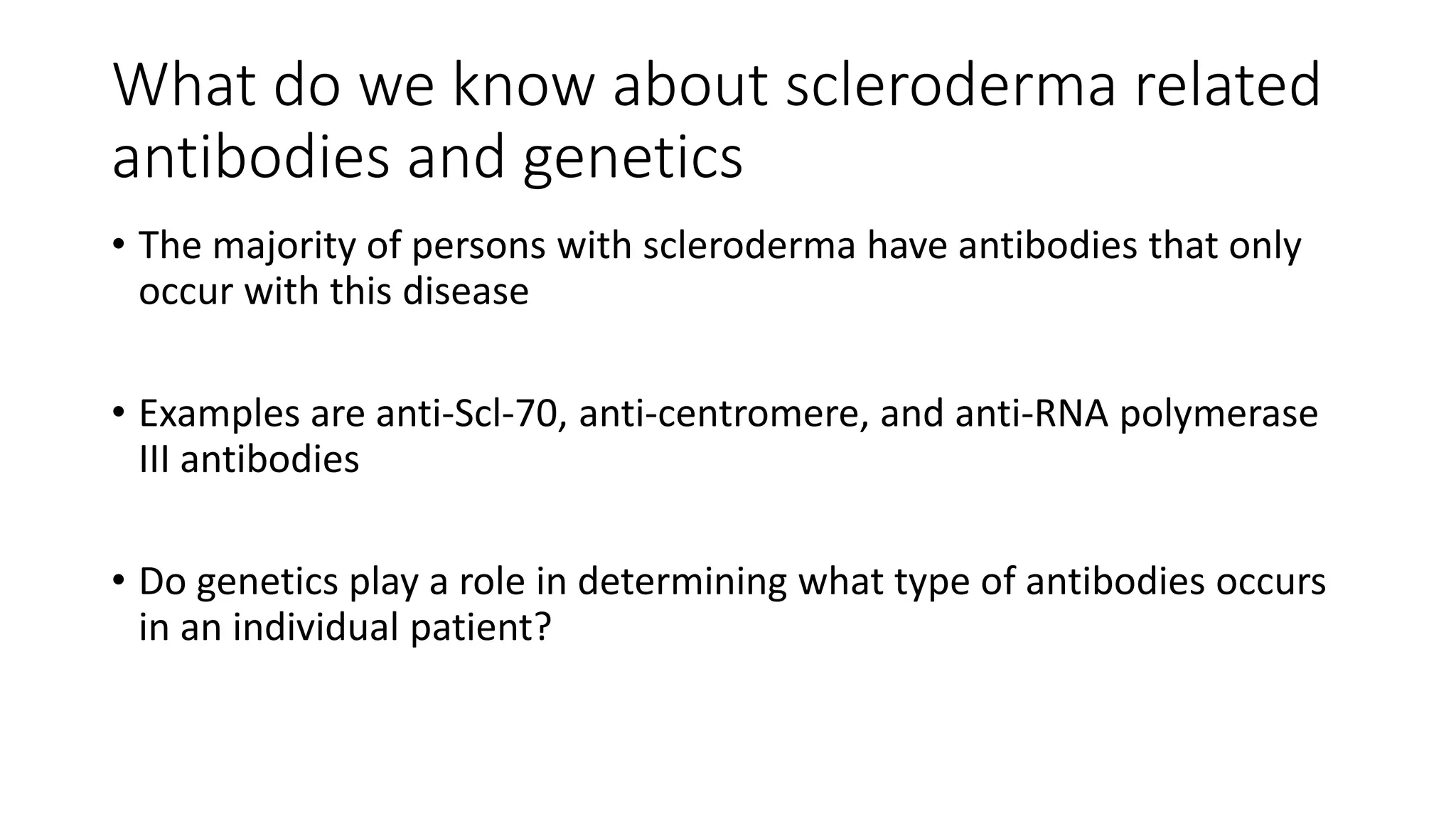 What do we know about scleroderma related
antibodies and genetics
• The majority of persons with scleroderma have antibodies that only
occur with this disease
• Examples are anti-Scl-70, anti-centromere, and anti-RNA polymerase
III antibodies
• Do genetics play a role in determining what type of antibodies occurs
in an individual patient?
 