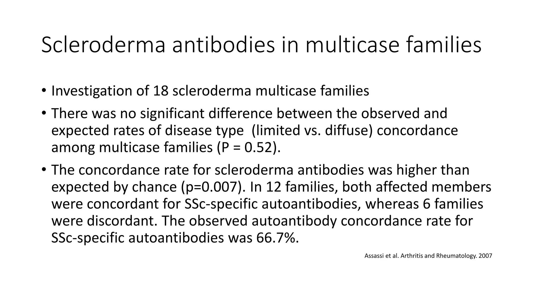 Scleroderma antibodies in multicase families
• Investigation of 18 scleroderma multicase families
• There was no significant difference between the observed and
expected rates of disease type (limited vs. diffuse) concordance
among multicase families (P = 0.52).
• The concordance rate for scleroderma antibodies was higher than
expected by chance (p=0.007). In 12 families, both affected members
were concordant for SSc-specific autoantibodies, whereas 6 families
were discordant. The observed autoantibody concordance rate for
SSc-specific autoantibodies was 66.7%.
Assassi et al. Arthritis and Rheumatology. 2007
 