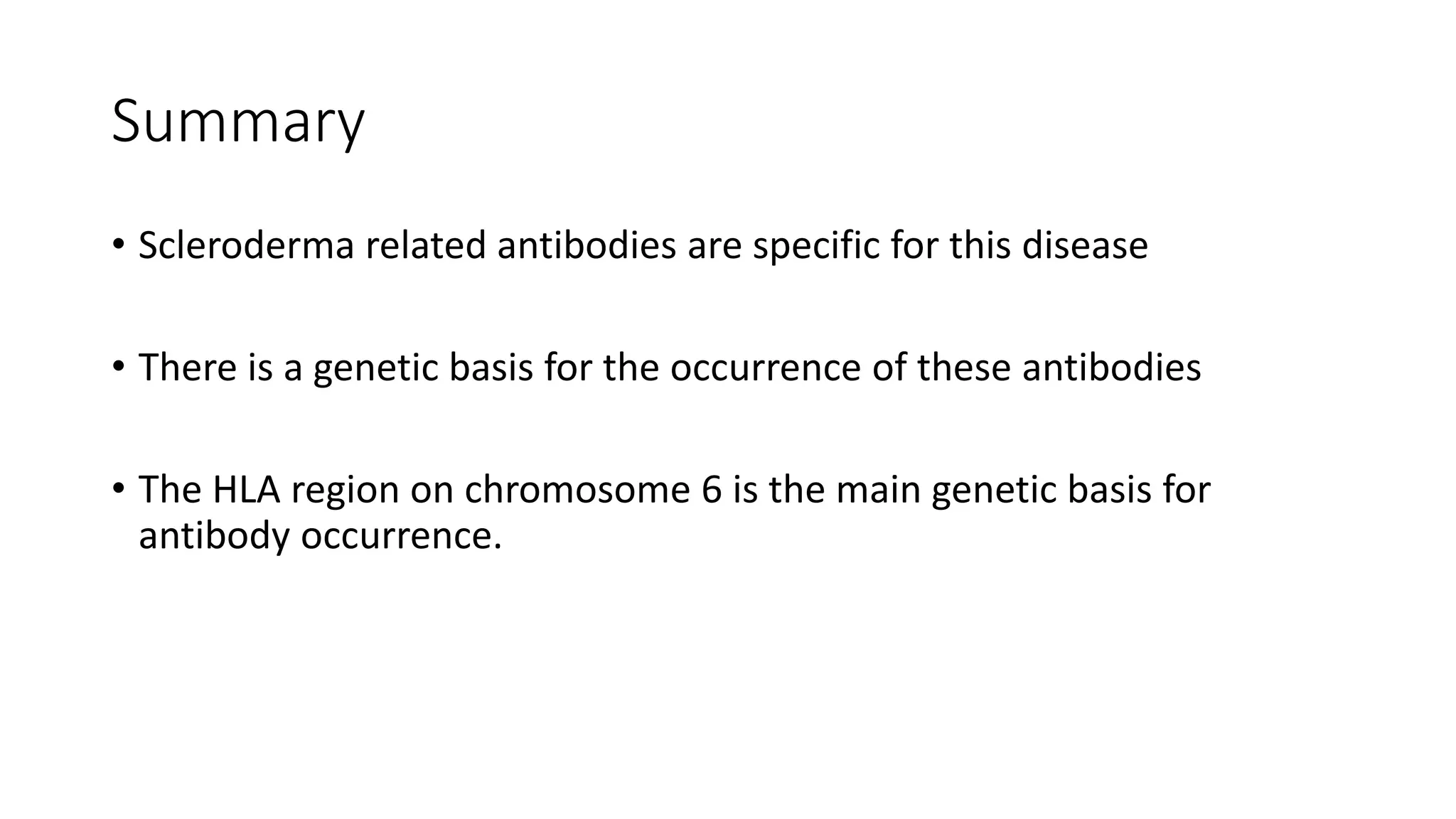 Summary
• Scleroderma related antibodies are specific for this disease
• There is a genetic basis for the occurrence of these antibodies
• The HLA region on chromosome 6 is the main genetic basis for
antibody occurrence.
 