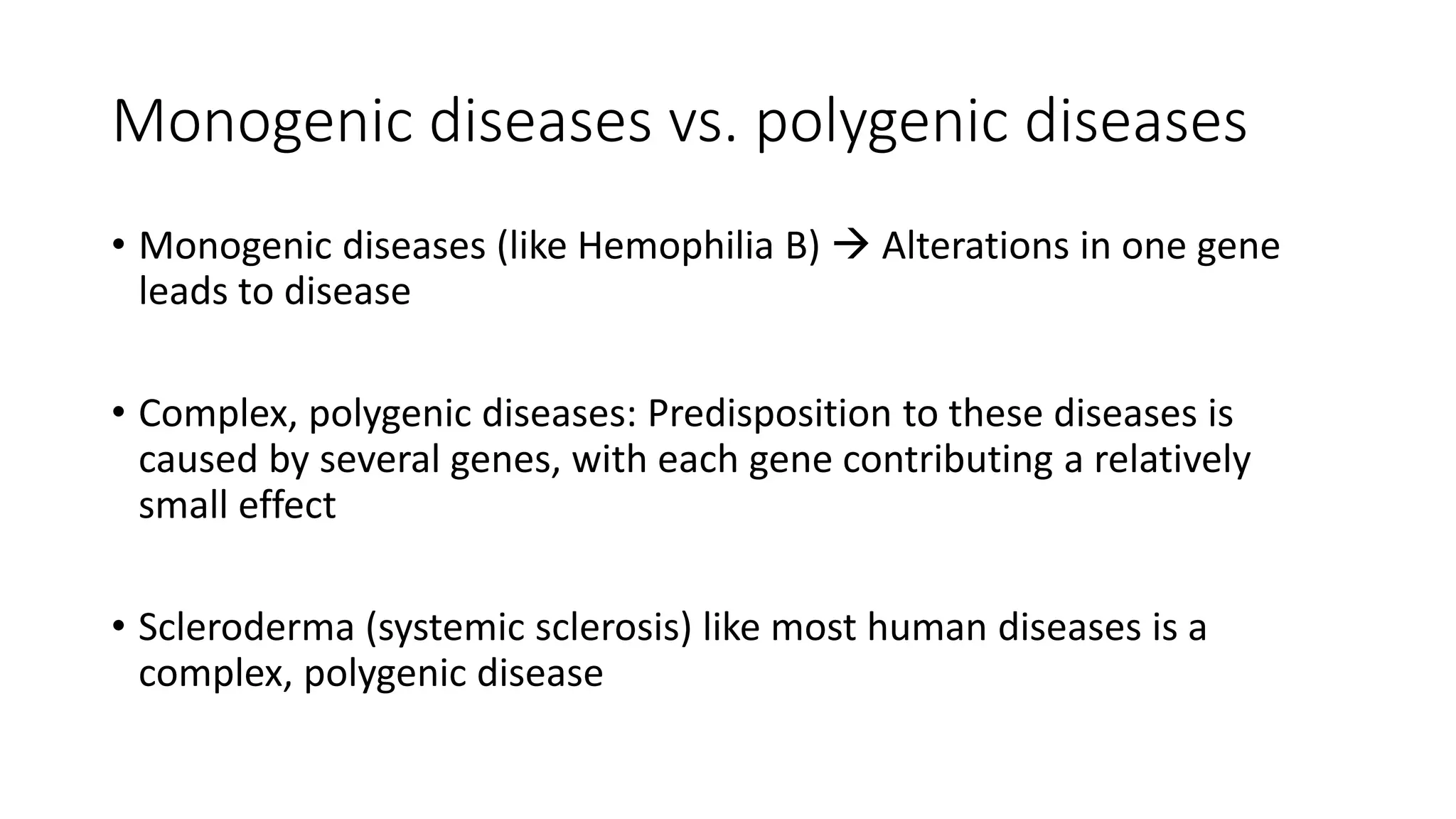 Monogenic diseases vs. polygenic diseases
• Monogenic diseases (like Hemophilia B)  Alterations in one gene
leads to disease
• Complex, polygenic diseases: Predisposition to these diseases is
caused by several genes, with each gene contributing a relatively
small effect
• Scleroderma (systemic sclerosis) like most human diseases is a
complex, polygenic disease
 