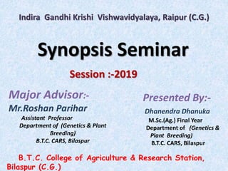 Indira Gandhi Krishi Vishwavidyalaya, Raipur (C.G.)
Synopsis Seminar
Session :-2019
Major Advisor:-
Mr.Roshan Parihar
Assistant Professor
Department of (Genetics & Plant
Breeding)
B.T.C. CARS, Bilaspur
Presented By:-
Dhanendra Dhanuka
M.Sc.(Ag.) Final Year
Department of (Genetics &
Plant Breeding)
B.T.C. CARS, Bilaspur
B.T.C. College of Agriculture & Research Station,
Bilaspur (C.G.)
 