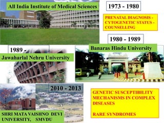 All India Institute of Medical Sciences

1973 - 1980
PRENATAL DIAGNOSIS CYTOGENETIC STATUS COUNSELLING

1980 - 1989
Banaras Hindu University

1989 Jawaharlal Nehru University

2010 - 2013

SHRI MATA VAISHNO DEVI
UNIVERSITY, SMVDU

GENETIC SUSCEPTIBILITY
MECHANISMS IN COMPLEX
DISEASES
RARE SYNDROMES

 