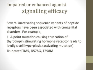 Impaired or enhanced agonist
signalling efficacy
Several inactivating sequence variants of peptide
receptors have been associated with congenital
disorders. For example,
1. A point mutation causing truncation of
thyrotropin stimulating hormone receptor leads to
leydig’s cell hyperplasia.(activating mutation)
Truncated TM5, D578G, T398M
 