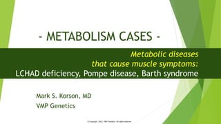 - METABOLISM CASES -
Mark S. Korson, MD
VMP Genetics
Metabolic diseases
that cause muscle symptoms:
LCHAD deficiency, Pompe disease, Barth syndrome
© Copyright 2022. VMP Genetics. All rights reserved
 
