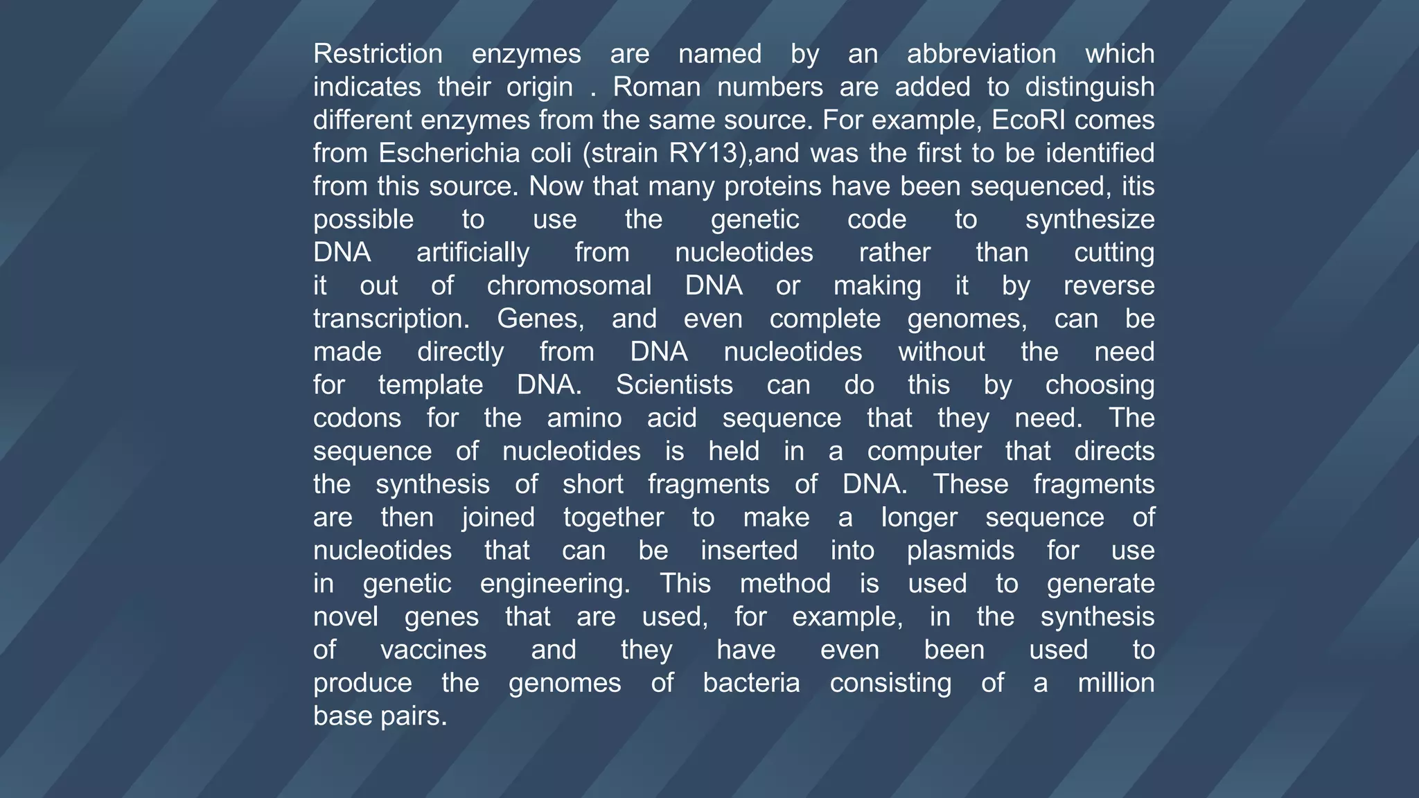 Restriction enzymes are named by an abbreviation which
indicates their origin . Roman numbers are added to distinguish
different enzymes from the same source. For example, EcoRI comes
from Escherichia coli (strain RY13),and was the first to be identified
from this source. Now that many proteins have been sequenced, itis
possible to use the genetic code to synthesize
DNA artificially from nucleotides rather than cutting
it out of chromosomal DNA or making it by reverse
transcription. Genes, and even complete genomes, can be
made directly from DNA nucleotides without the need
for template DNA. Scientists can do this by choosing
codons for the amino acid sequence that they need. The
sequence of nucleotides is held in a computer that directs
the synthesis of short fragments of DNA. These fragments
are then joined together to make a longer sequence of
nucleotides that can be inserted into plasmids for use
in genetic engineering. This method is used to generate
novel genes that are used, for example, in the synthesis
of vaccines and they have even been used to
produce the genomes of bacteria consisting of a million
base pairs.
 