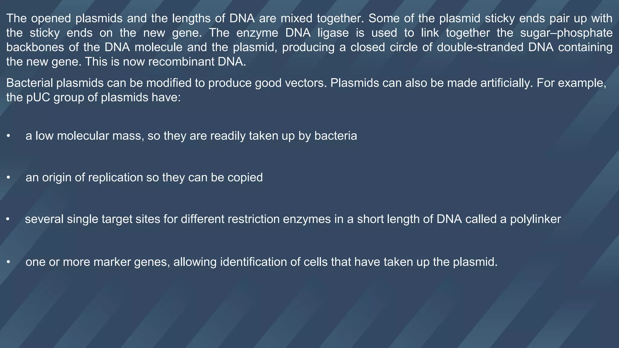 The opened plasmids and the lengths of DNA are mixed together. Some of the plasmid sticky ends pair up with
the sticky ends on the new gene. The enzyme DNA ligase is used to link together the sugar–phosphate
backbones of the DNA molecule and the plasmid, producing a closed circle of double-stranded DNA containing
the new gene. This is now recombinant DNA.
Bacterial plasmids can be modified to produce good vectors. Plasmids can also be made artificially. For example,
the pUC group of plasmids have:
• a low molecular mass, so they are readily taken up by bacteria
• an origin of replication so they can be copied
• several single target sites for different restriction enzymes in a short length of DNA called a polylinker
• one or more marker genes, allowing identification of cells that have taken up the plasmid.
 