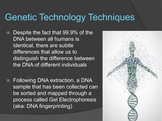 Genetic Technology Techniques
 Despite the fact that 99.9% of the
DNA between all humans is
identical, there are subtle
differences that allow us to
distinguish the difference between
the DNA of different individuals
 Following DNA extraction, a DNA
sample that has been collected can
be sorted and mapped through a
process called Gel Electrophoresis
(aka: DNA fingerprinting)
 