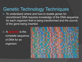 Genetic Technology Techniques
 To understand where and how to isolate genes for
recombinant DNA requires knowledge of the DNA sequence
for each organism that is being transformed and the source
of the gene being inserted.
 A genome is the
complete sequence
of DNA for an
organism
 