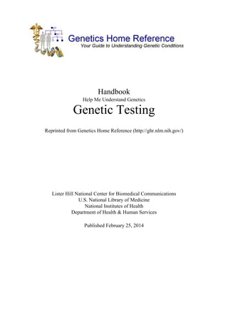 Handbook
Help Me Understand Genetics

Genetic Testing
Reprinted from Genetics Home Reference (http://ghr.nlm.nih.gov/)

Lister Hill National Center for Biomedical Communications
U.S. National Library of Medicine
National Institutes of Health
Department of Health & Human Services
Published February 25, 2014

 