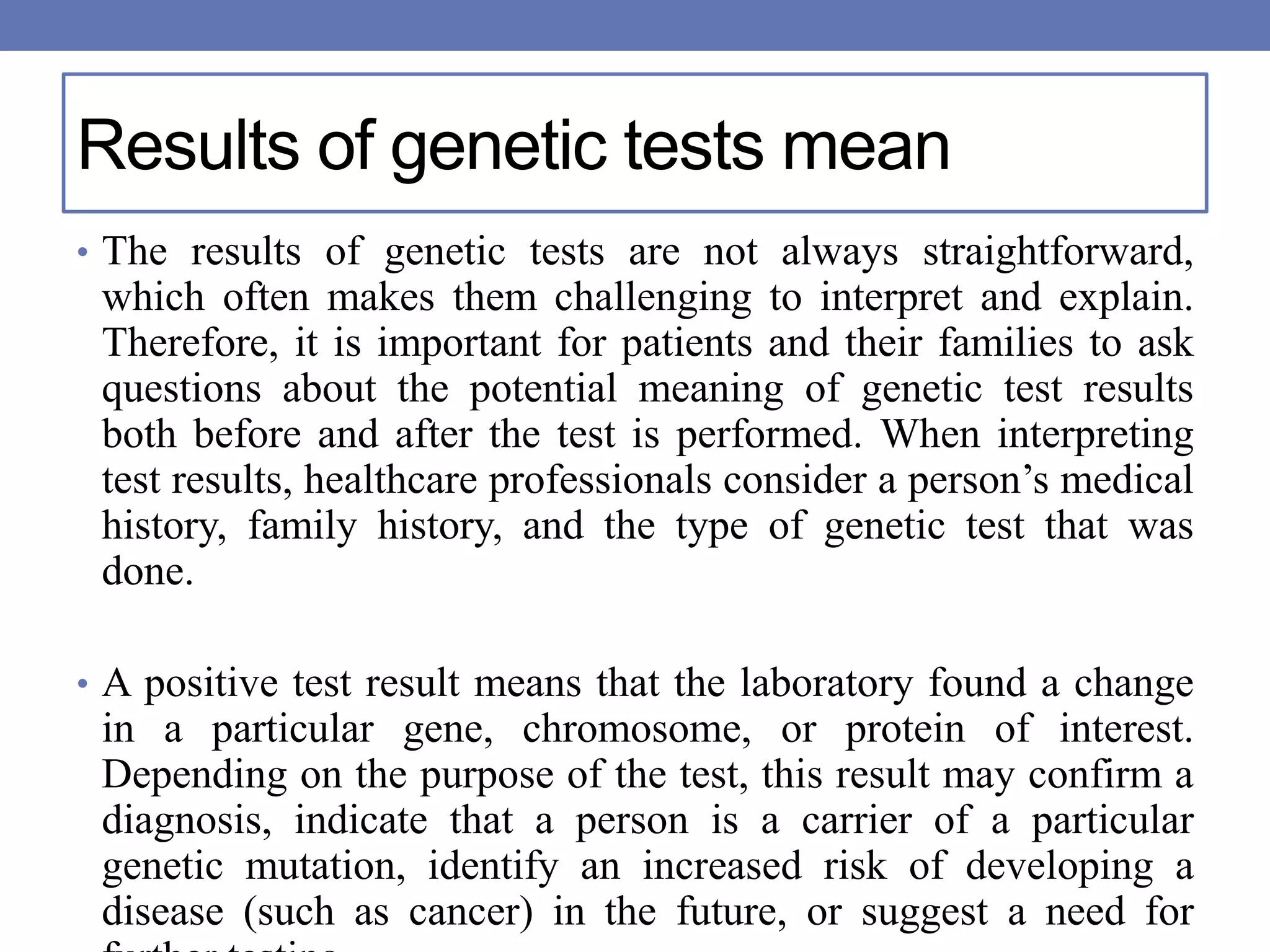 Results of genetic tests mean
• The results of genetic tests are not always straightforward,
which often makes them challenging to interpret and explain.
Therefore, it is important for patients and their families to ask
questions about the potential meaning of genetic test results
both before and after the test is performed. When interpreting
test results, healthcare professionals consider a person’s medical
history, family history, and the type of genetic test that was
done.
• A positive test result means that the laboratory found a change
in a particular gene, chromosome, or protein of interest.
Depending on the purpose of the test, this result may confirm a
diagnosis, indicate that a person is a carrier of a particular
genetic mutation, identify an increased risk of developing a
disease (such as cancer) in the future, or suggest a need for
 