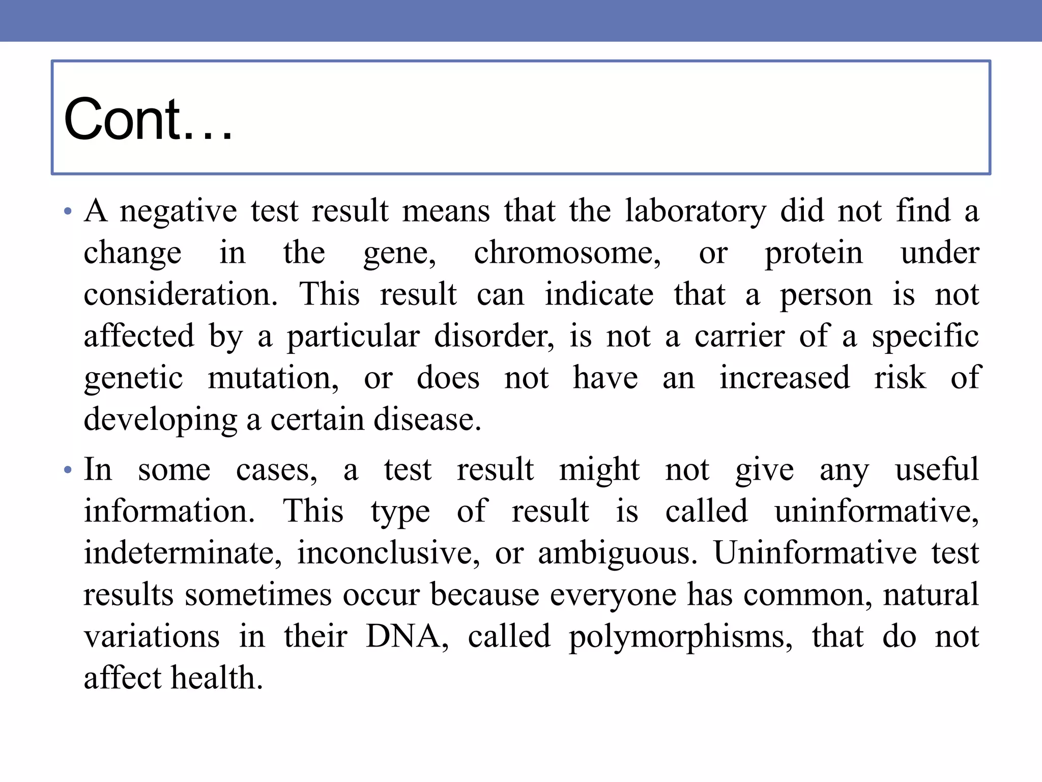 Cont…
• A negative test result means that the laboratory did not find a
change in the gene, chromosome, or protein under
consideration. This result can indicate that a person is not
affected by a particular disorder, is not a carrier of a specific
genetic mutation, or does not have an increased risk of
developing a certain disease.
• In some cases, a test result might not give any useful
information. This type of result is called uninformative,
indeterminate, inconclusive, or ambiguous. Uninformative test
results sometimes occur because everyone has common, natural
variations in their DNA, called polymorphisms, that do not
affect health.
 