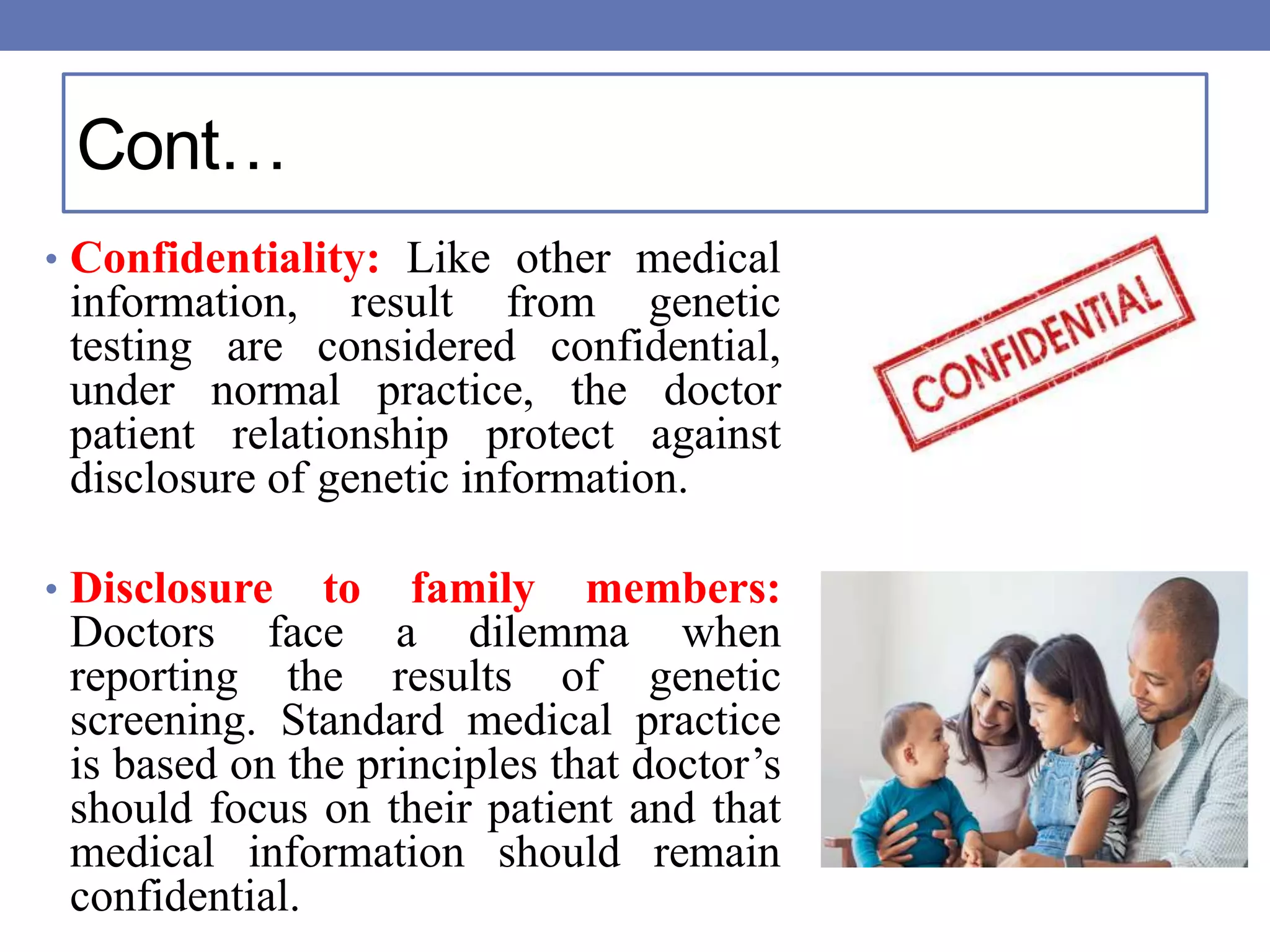 Cont…
• Confidentiality: Like other medical
information, result from genetic
testing are considered confidential,
under normal practice, the doctor
patient relationship protect against
disclosure of genetic information.
• Disclosure to family members:
Doctors face a dilemma when
reporting the results of genetic
screening. Standard medical practice
is based on the principles that doctor’s
should focus on their patient and that
medical information should remain
confidential.
 