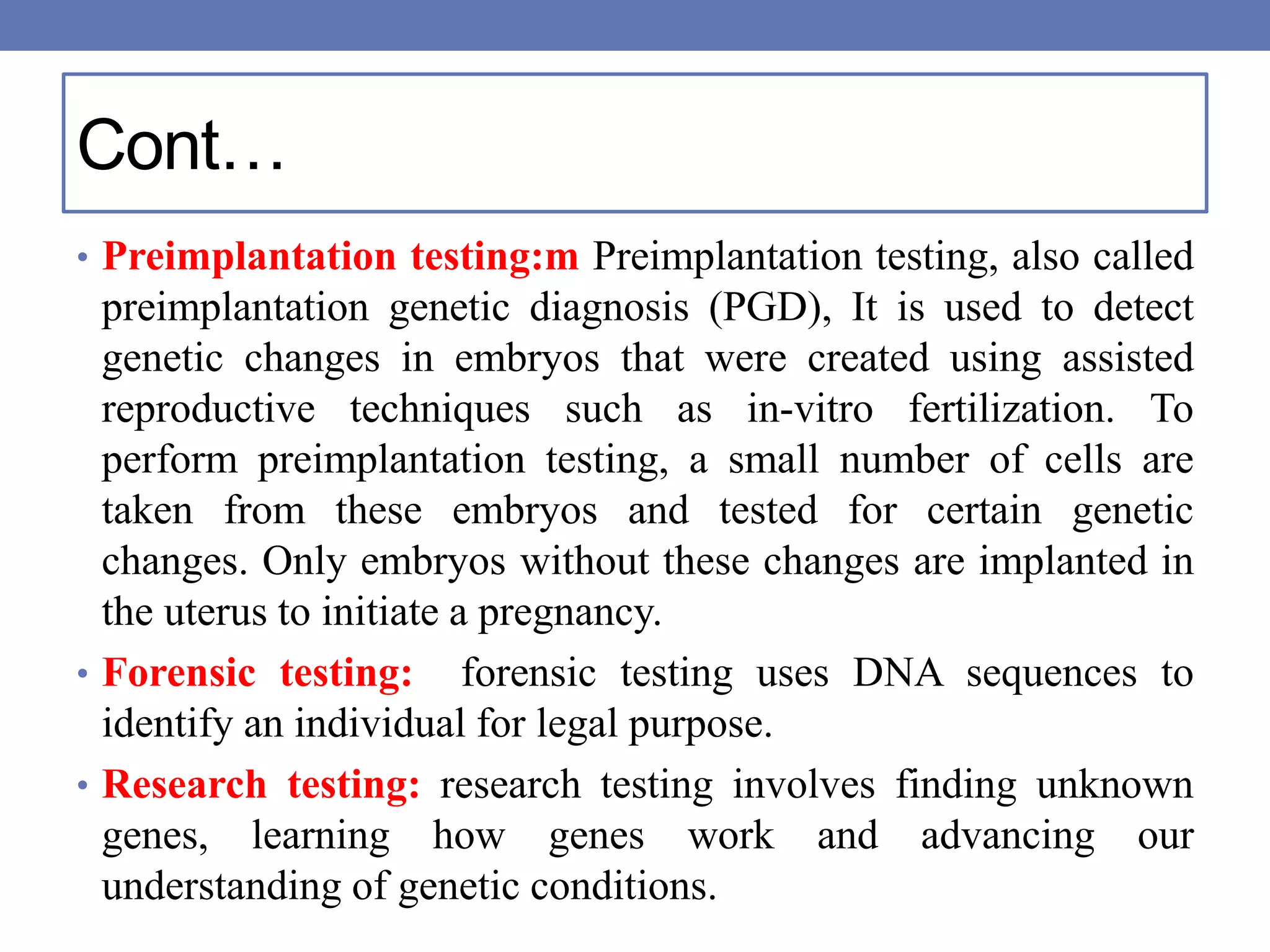 Cont…
• Preimplantation testing:m Preimplantation testing, also called
preimplantation genetic diagnosis (PGD), It is used to detect
genetic changes in embryos that were created using assisted
reproductive techniques such as in-vitro fertilization. To
perform preimplantation testing, a small number of cells are
taken from these embryos and tested for certain genetic
changes. Only embryos without these changes are implanted in
the uterus to initiate a pregnancy.
• Forensic testing: forensic testing uses DNA sequences to
identify an individual for legal purpose.
• Research testing: research testing involves finding unknown
genes, learning how genes work and advancing our
understanding of genetic conditions.
 
