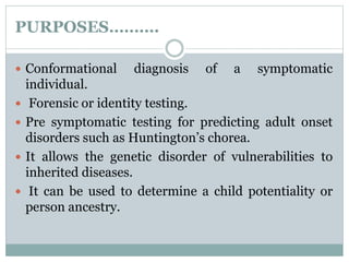 PURPOSES……….
 Conformational diagnosis of a symptomatic
individual.
 Forensic or identity testing.
 Pre symptomatic testing for predicting adult onset
disorders such as Huntington’s chorea.
 It allows the genetic disorder of vulnerabilities to
inherited diseases.
 It can be used to determine a child potentiality or
person ancestry.
 