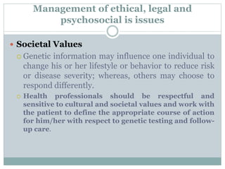 Management of ethical, legal and
psychosocial is issues
 Societal Values
 Genetic information may influence one individual to
change his or her lifestyle or behavior to reduce risk
or disease severity; whereas, others may choose to
respond differently.
 Health professionals should be respectful and
sensitive to cultural and societal values and work with
the patient to define the appropriate course of action
for him/her with respect to genetic testing and follow-
up care.
 