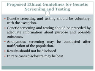 Proposed Ethical Guidelines for Genetic
Screening and Testing
 Genetic screening and testing should be voluntary,
with the exception.
 Genetic screening and testing should be preceded by
adequate information about purpose and possible
outcomes.
 Anonymous screening may be conducted after
notification of the population.
 Results should not be disclosed
 In rare cases disclosure may be best
 
