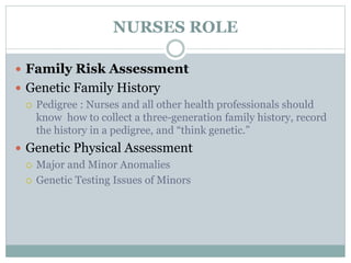 NURSES ROLE
 Family Risk Assessment
 Genetic Family History
 Pedigree : Nurses and all other health professionals should
know how to collect a three-generation family history, record
the history in a pedigree, and “think genetic.”
 Genetic Physical Assessment
 Major and Minor Anomalies
 Genetic Testing Issues of Minors
 