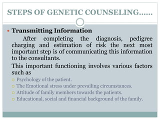 STEPS OF GENETIC COUNSELING……
 Transmitting Information
After completing the diagnosis, pedigree
charging and estimation of risk the next most
important step is of communicating this information
to the consultants.
This important functioning involves various factors
such as
 Psychology of the patient.
 The Emotional stress under prevailing circumstances.
 Attitude of family members towards the patients.
 Educational, social and financial background of the family.
 