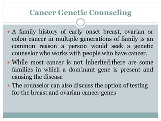 Cancer Genetic Counseling
 A family history of early onset breast, ovarian or
colon cancer in multiple generations of family is an
common reason a person would seek a genetic
counselor who works with people who have cancer.
 While most cancer is not inherited,there are some
families in which a dominant gene is present and
causing the disease
 The counselor can also discuss the option of testing
for the breast and ovarian cancer genes
 