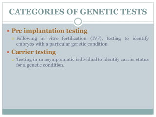 CATEGORIES OF GENETIC TESTS
 Pre implantation testing
 Following in vitro fertilization (IVF), testing to identify
embryos with a particular genetic condition
 Carrier testing
 Testing in an asymptomatic individual to identify carrier status
for a genetic condition.
 