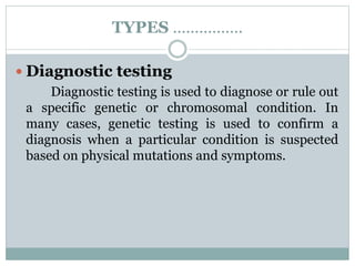 TYPES …………….
 Diagnostic testing
Diagnostic testing is used to diagnose or rule out
a specific genetic or chromosomal condition. In
many cases, genetic testing is used to confirm a
diagnosis when a particular condition is suspected
based on physical mutations and symptoms.
 